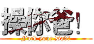 操你爸！ (Fuck your Dad！)