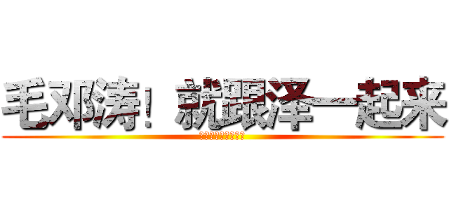 毛邓涛！就跟泽一起来 (没有什么阻挡周恩来)