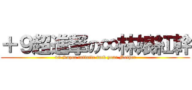 ＋９超進撃の∞林娘紅幹 (+9 Super infinite fuck your Mother)