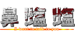 鼻！塩！塩 (I want to talk to you)