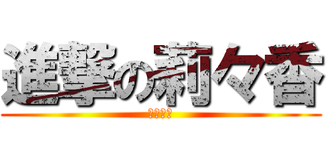 進撃の莉々香 (結構怖い)