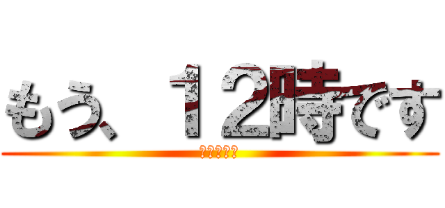 もう、１２時です (え？まじ？)