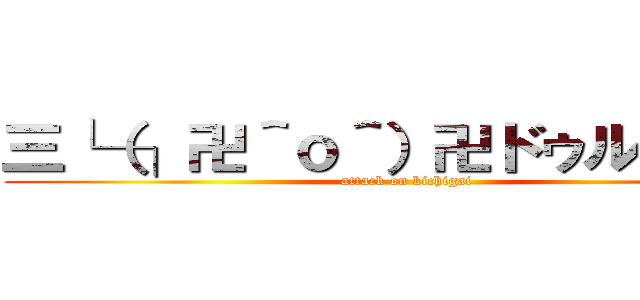 三└（┐卍＾ｏ＾）卍ドゥルルルル (attack on kichigai)