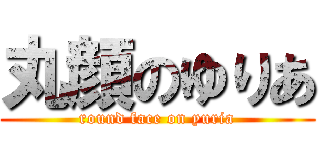 丸顔のゆりあ (round face on yuria)