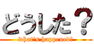 どうした？ (what's happened？)