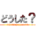 どうした？ (what's happened？)