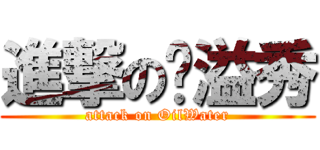 進撃の旿溢秀 (attack on OilWater)