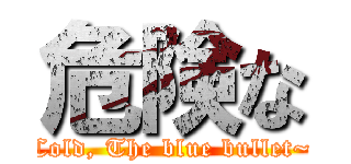 危険な (Cold, The blue bullet~)