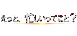 えっと、忙しいってこと？ ()