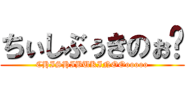 ちぃしぶぅきのぉ〜 (CHISHIBUKINOOooooo)