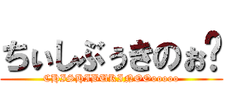 ちぃしぶぅきのぉ〜 (CHISHIBUKINOOooooo)
