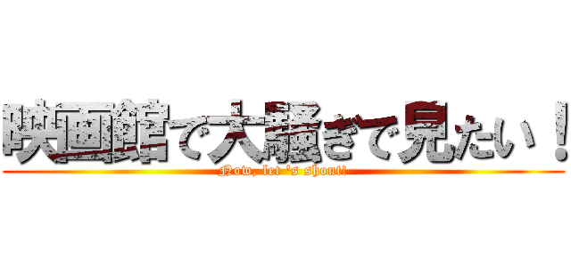 映画館で大騒ぎで見たい！ (Now, let 's shout!)