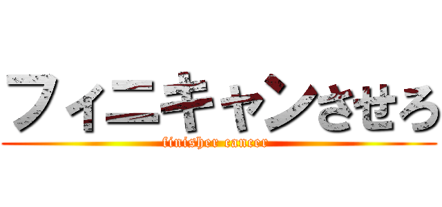 フィニキャンさせろ (finisher cancer )