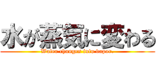 水が蒸気に変わる (Water changes into vapor.)