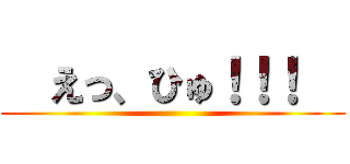   えっ、ひゅ！！！   ()