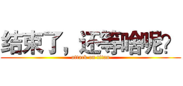 结束了，还等啥呢？ (attack on titan)