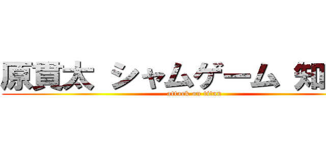 原貫太 シャムゲーム 知ってる (attack on titan)