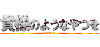 貴様のようなやつを (ぶちのめしたい！)