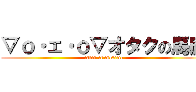 ▽ｏ・ェ・ｏ▽オタクの馬鹿 (otaku of onepiece)