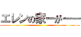 エレンの家ーがーー ()