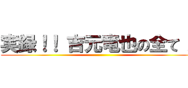 実録！！ 吉元竜也の全て！！ ()