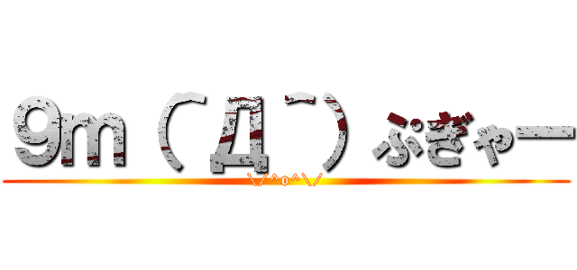 ９ｍ（＾Д＾）ぷぎゃー (\/^o^\/)