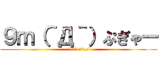 ９ｍ（＾Д＾）ぷぎゃー (\/^o^\/)