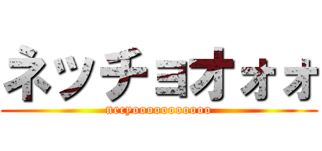 ネッチョオォォ (necyooooooooooo)