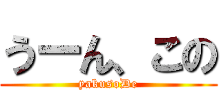 うーん、この (yakusoDe)