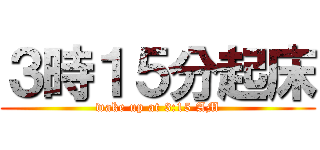 ３時１５分起床 (wake up at 3:15 AM)