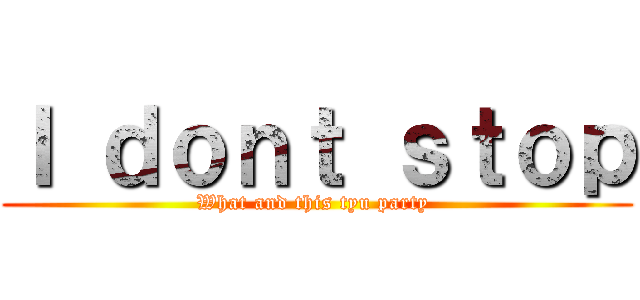 Ｉ ｄｏｎｔ ｓｔｏｐ (What and this tyu party )
