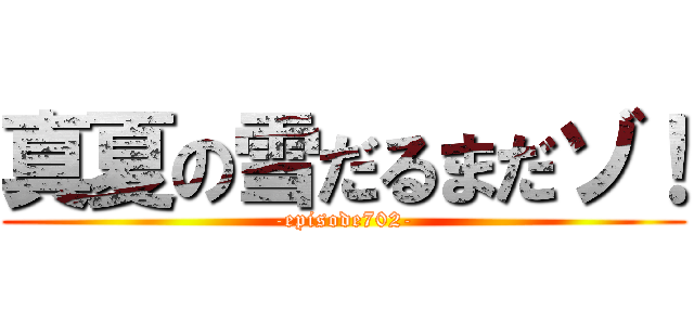 真夏の雪だるまだゾ！ (-episode702-)