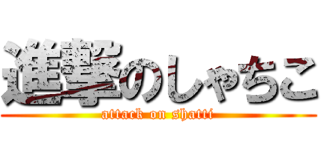 進撃のしゃちこ (attack on shatti)
