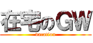 在宅のＧＷ (vacation)