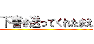 下書き送ってくれたまえ ()