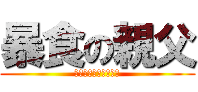 暴食の親父 (ｵﾅｶｽﾞｲﾀ、、、)