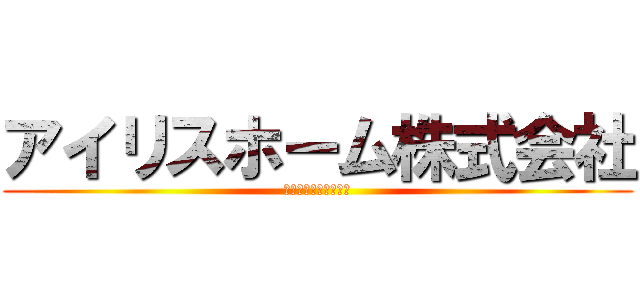 アイリスホーム株式会社 (愛されるより愛したい)