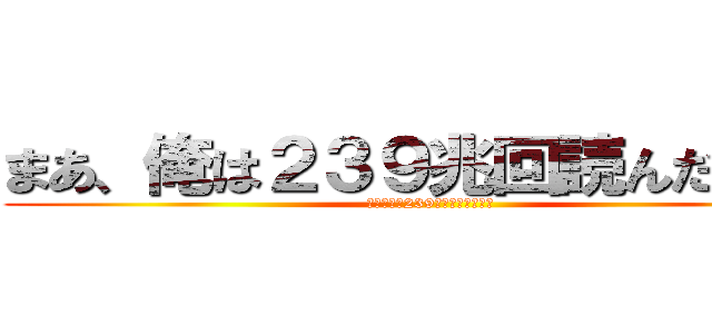 まあ、俺は２３９兆回読んだけどね (まあ、俺は239兆回読んだけどね)