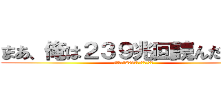 まあ、俺は２３９兆回読んだけどね (まあ、俺は239兆回読んだけどね)