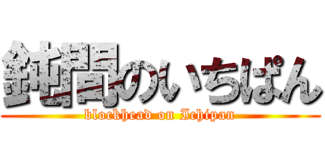 鈍間のいちぱん (blockhead on Ichipan)