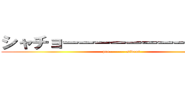 シャチョーーーーーーーーウゥゥ！ (pre--------sident)