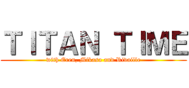 ＴＩＴＡＮ ＴＩＭＥ (with Eren, Mikasa and Rivaille)