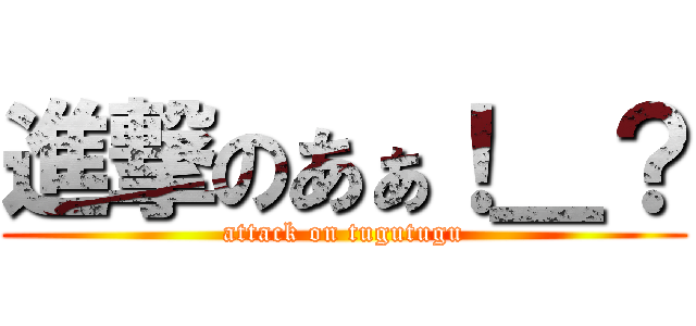 進撃のあぁ！＿？ (attack on tugutugu)