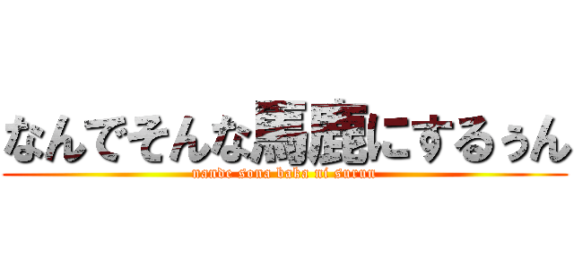 なんでそんな馬鹿にするぅん (nande sona baka ni surun)