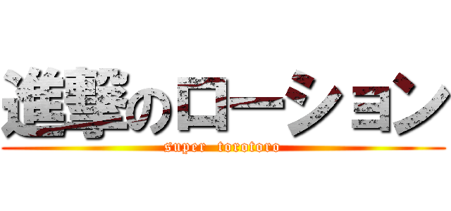 進撃のローション (super  torotoro)