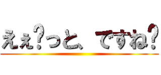 えぇ〜っと、ですね〜 ()