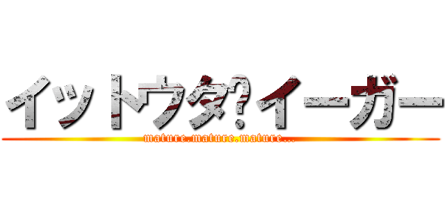 イットウタ•イーガー (mature.mature.mature…)