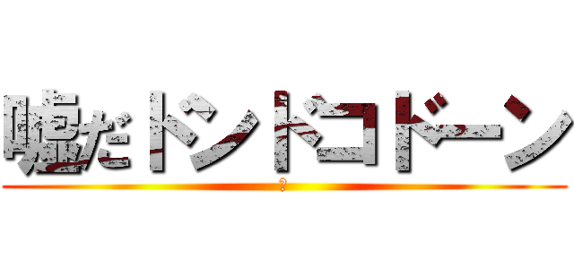 嘘だドンドコドーン (？)