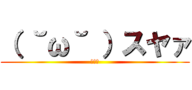 （ ˘ω˘ ）スヤァ (ｽﾔｧ)