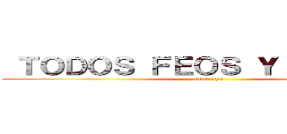  ＴＯＤＯＳ ＦＥＯＳ Ｙ ＦＲＩＫＩＳ (menos yo)